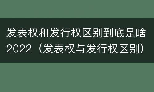 发表权和发行权区别到底是啥2022（发表权与发行权区别）