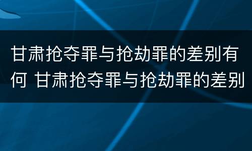 甘肃抢夺罪与抢劫罪的差别有何 甘肃抢夺罪与抢劫罪的差别有何区别