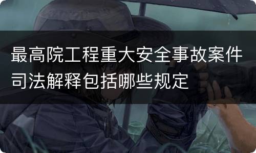最高院工程重大安全事故案件司法解释包括哪些规定