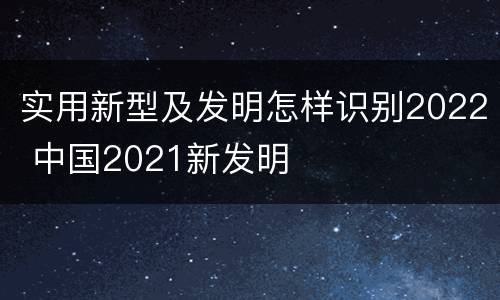 实用新型及发明怎样识别2022 中国2021新发明