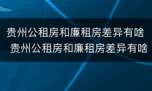 贵州公租房和廉租房差异有啥 贵州公租房和廉租房差异有啥规定