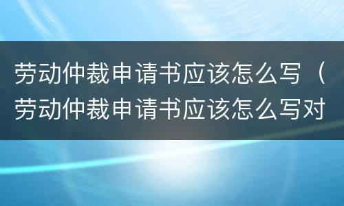 劳动仲裁申请书应该怎么写（劳动仲裁申请书应该怎么写对自己有利）