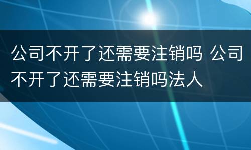公司不开了还需要注销吗 公司不开了还需要注销吗法人