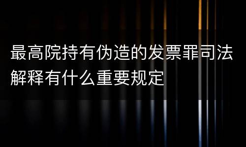 最高院持有伪造的发票罪司法解释有什么重要规定