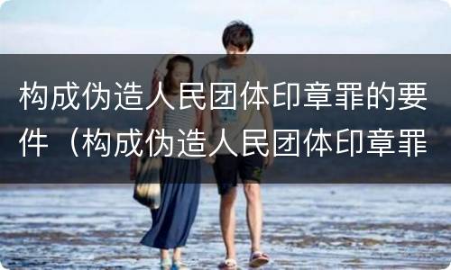 构成伪造人民团体印章罪的要件（构成伪造人民团体印章罪的要件是什么）