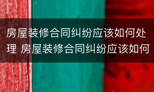 房屋装修合同纠纷应该如何处理 房屋装修合同纠纷应该如何处理呢