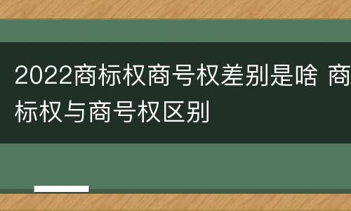 2022商标权商号权差别是啥 商标权与商号权区别