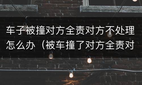 车子被撞对方全责对方不处理怎么办（被车撞了对方全责对方不处理怎么办）