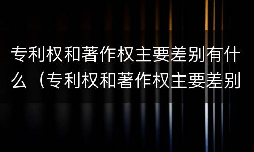 专利权和著作权主要差别有什么（专利权和著作权主要差别有什么特点）