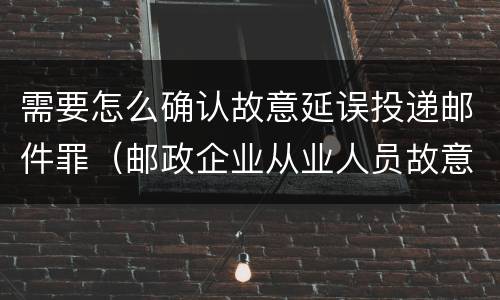 需要怎么确认故意延误投递邮件罪（邮政企业从业人员故意延误投递邮件的）