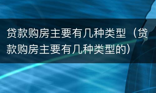 贷款购房主要有几种类型（贷款购房主要有几种类型的）