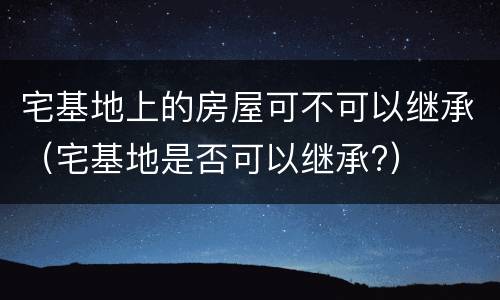 宅基地上的房屋可不可以继承（宅基地是否可以继承?）