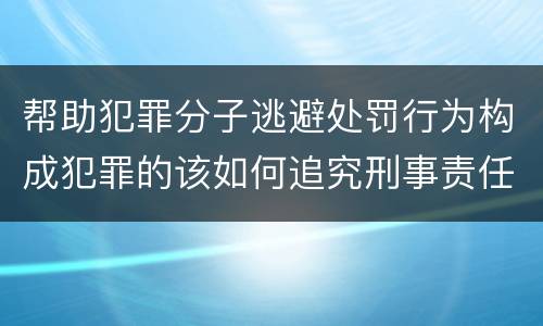 帮助犯罪分子逃避处罚行为构成犯罪的该如何追究刑事责任