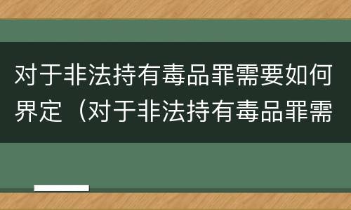 对于非法持有毒品罪需要如何界定（对于非法持有毒品罪需要如何界定）
