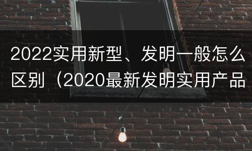 2022实用新型、发明一般怎么区别（2020最新发明实用产品）