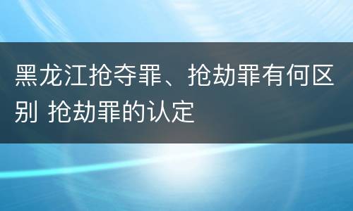 黑龙江抢夺罪、抢劫罪有何区别 抢劫罪的认定