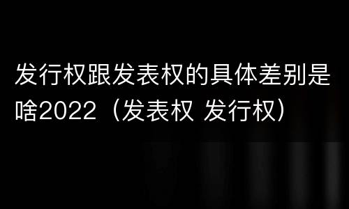发行权跟发表权的具体差别是啥2022（发表权 发行权）