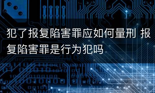 犯了报复陷害罪应如何量刑 报复陷害罪是行为犯吗