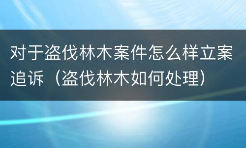 对于盗伐林木案件怎么样立案追诉（盗伐林木如何处理）
