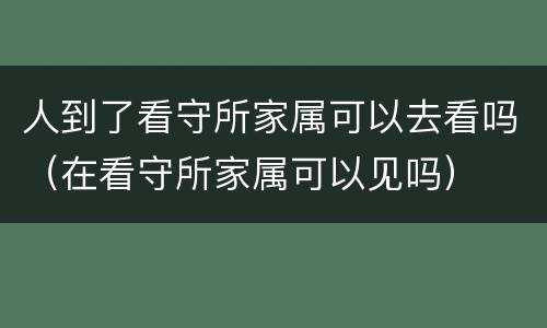 人到了看守所家属可以去看吗（在看守所家属可以见吗）