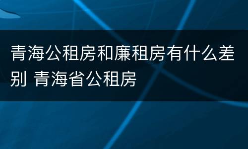 青海公租房和廉租房有什么差别 青海省公租房