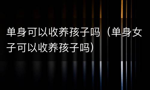 单身可以收养孩子吗（单身女子可以收养孩子吗）