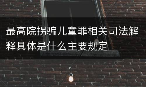 最高院拐骗儿童罪相关司法解释具体是什么主要规定