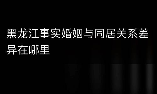 黑龙江事实婚姻与同居关系差异在哪里