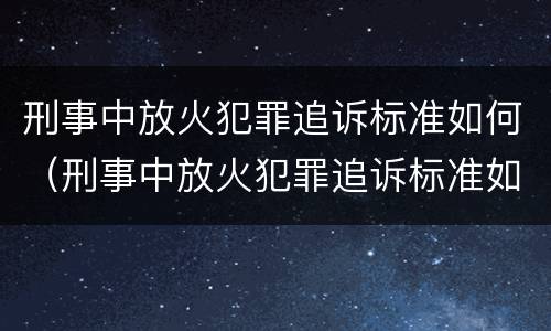 刑事中放火犯罪追诉标准如何（刑事中放火犯罪追诉标准如何理解）