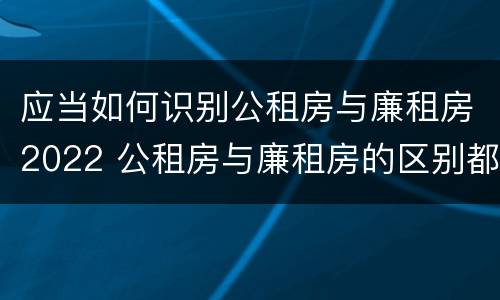 应当如何识别公租房与廉租房2022 公租房与廉租房的区别都在此,别再搞错了!