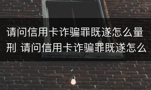 请问信用卡诈骗罪既遂怎么量刑 请问信用卡诈骗罪既遂怎么量刑的
