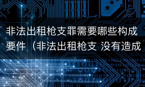 非法出租枪支罪需要哪些构成要件（非法出租枪支 没有造成严重后果）