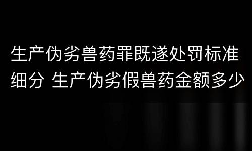 生产伪劣兽药罪既遂处罚标准细分 生产伪劣假兽药金额多少量刑