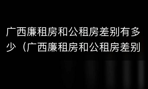 广西廉租房和公租房差别有多少（广西廉租房和公租房差别有多少套房）
