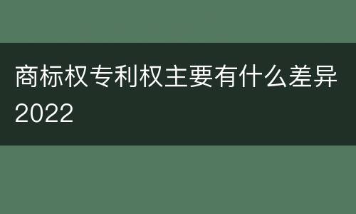 商标权专利权主要有什么差异2022