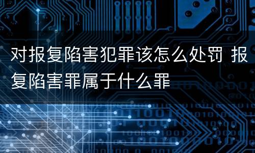 对报复陷害犯罪该怎么处罚 报复陷害罪属于什么罪