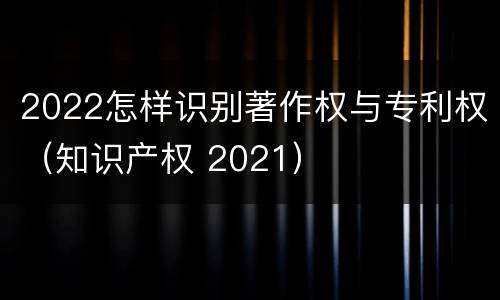 2022怎样识别著作权与专利权（知识产权 2021）