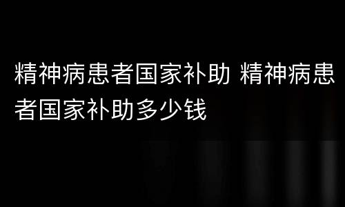 精神病患者国家补助 精神病患者国家补助多少钱