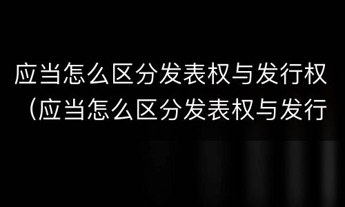 应当怎么区分发表权与发行权（应当怎么区分发表权与发行权）