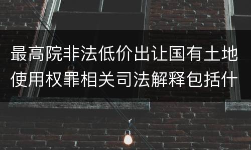 最高院非法低价出让国有土地使用权罪相关司法解释包括什么重要规定