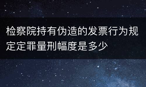 检察院持有伪造的发票行为规定定罪量刑幅度是多少