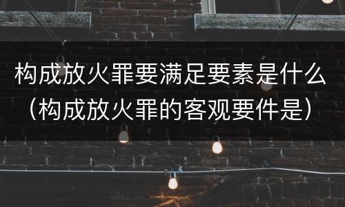 构成放火罪要满足要素是什么（构成放火罪的客观要件是）