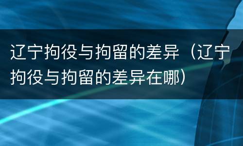 辽宁拘役与拘留的差异（辽宁拘役与拘留的差异在哪）