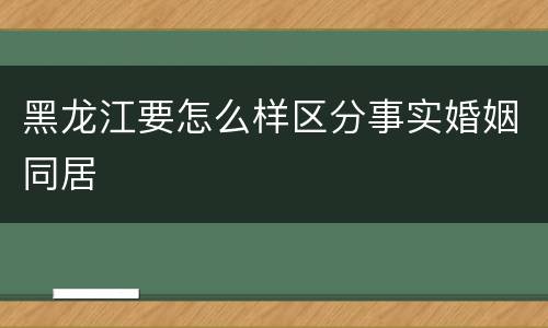 黑龙江要怎么样区分事实婚姻同居