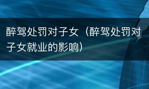醉驾处罚对子女（醉驾处罚对子女就业的影响）