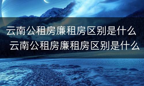 云南公租房廉租房区别是什么 云南公租房廉租房区别是什么呢