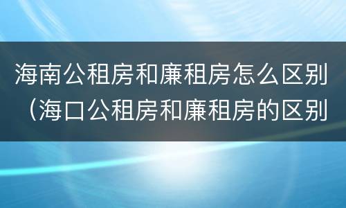海南公租房和廉租房怎么区别（海口公租房和廉租房的区别）