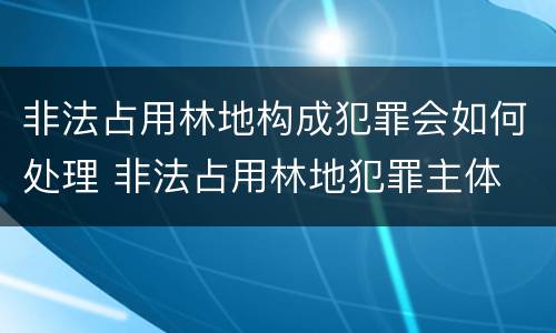 非法占用林地构成犯罪会如何处理 非法占用林地犯罪主体