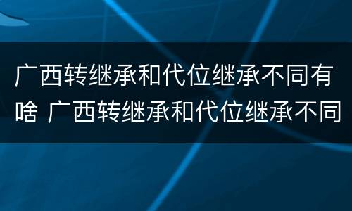 广西转继承和代位继承不同有啥 广西转继承和代位继承不同有啥区别