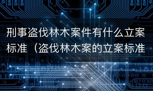 刑事盗伐林木案件有什么立案标准（盗伐林木案的立案标准及定罪与量刑）